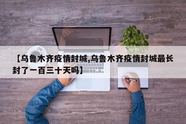 【乌鲁木齐疫情封城,乌鲁木齐疫情封城最长封了一百三十天吗】