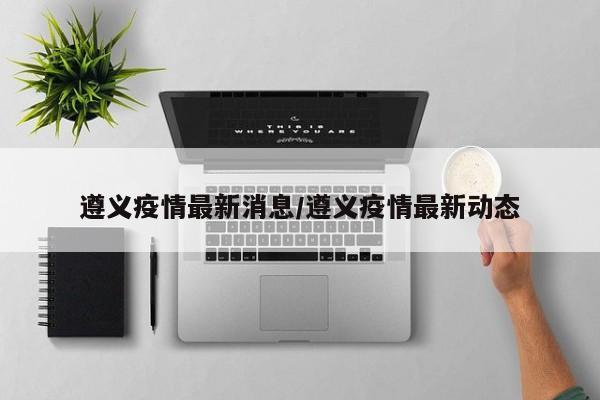 遵义疫情最新消息/遵义疫情最新动态