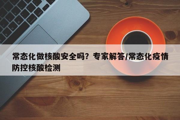 常态化做核酸安全吗?专家解答/常态化疫情防控核酸检测