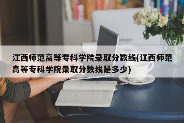 江西师范高等专科学院录取分数线(江西师范高等专科学院录取分数线是多少)