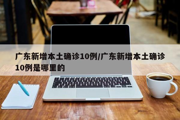 广东新增本土确诊10例/广东新增本土确诊10例是哪里的