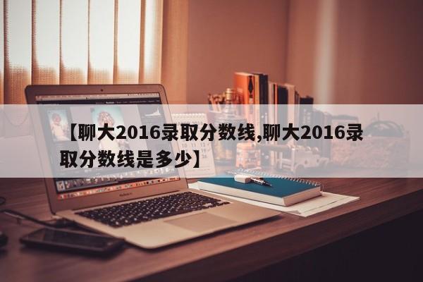 【聊大2016录取分数线,聊大2016录取分数线是多少】