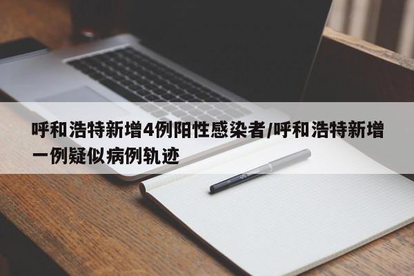 呼和浩特新增4例阳性感染者/呼和浩特新增一例疑似病例轨迹