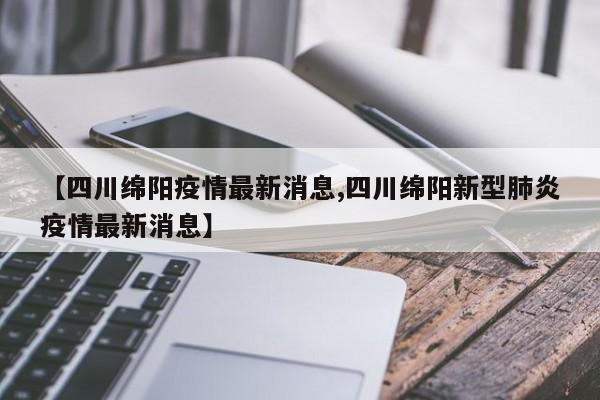 【四川绵阳疫情最新消息,四川绵阳新型肺炎疫情最新消息】